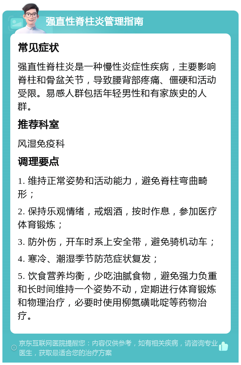 强直性脊柱炎管理指南 常见症状 强直性脊柱炎是一种慢性炎症性疾病，主要影响脊柱和骨盆关节，导致腰背部疼痛、僵硬和活动受限。易感人群包括年轻男性和有家族史的人群。 推荐科室 风湿免疫科 调理要点 1. 维持正常姿势和活动能力，避免脊柱弯曲畸形； 2. 保持乐观情绪，戒烟酒，按时作息，参加医疗体育锻炼； 3. 防外伤，开车时系上安全带，避免骑机动车； 4. 寒冷、潮湿季节防范症状复发； 5. 饮食营养均衡，少吃油腻食物，避免强力负重和长时间维持一个姿势不动，定期进行体育锻炼和物理治疗，必要时使用柳氮磺吡啶等药物治疗。