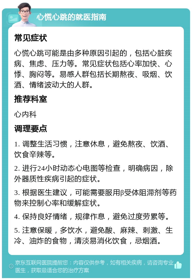 心慌心跳的就医指南 常见症状 心慌心跳可能是由多种原因引起的，包括心脏疾病、焦虑、压力等。常见症状包括心率加快、心悸、胸闷等。易感人群包括长期熬夜、吸烟、饮酒、情绪波动大的人群。 推荐科室 心内科 调理要点 1. 调整生活习惯，注意休息，避免熬夜、饮酒、饮食辛辣等。 2. 进行24小时动态心电图等检查，明确病因，除外器质性疾病引起的症状。 3. 根据医生建议，可能需要服用β受体阻滞剂等药物来控制心率和缓解症状。 4. 保持良好情绪，规律作息，避免过度劳累等。 5. 注意保暖，多饮水，避免酸、麻辣、刺激、生冷、油炸的食物，清淡易消化饮食，忌烟酒。