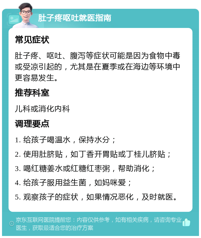 肚子疼呕吐就医指南 常见症状 肚子疼、呕吐、腹泻等症状可能是因为食物中毒或受凉引起的，尤其是在夏季或在海边等环境中更容易发生。 推荐科室 儿科或消化内科 调理要点 1. 给孩子喝温水，保持水分； 2. 使用肚脐贴，如丁香开胃贴或丁桂儿脐贴； 3. 喝红糖姜水或红糖红枣粥，帮助消化； 4. 给孩子服用益生菌，如妈咪爱； 5. 观察孩子的症状，如果情况恶化，及时就医。