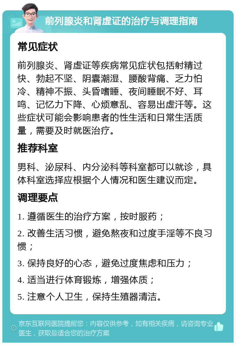 前列腺炎和肾虚证的治疗与调理指南 常见症状 前列腺炎、肾虚证等疾病常见症状包括射精过快、勃起不坚、阴囊潮湿、腰酸背痛、乏力怕冷、精神不振、头昏嗜睡、夜间睡眠不好、耳鸣、记忆力下降、心烦意乱、容易出虚汗等。这些症状可能会影响患者的性生活和日常生活质量，需要及时就医治疗。 推荐科室 男科、泌尿科、内分泌科等科室都可以就诊，具体科室选择应根据个人情况和医生建议而定。 调理要点 1. 遵循医生的治疗方案，按时服药； 2. 改善生活习惯，避免熬夜和过度手淫等不良习惯； 3. 保持良好的心态，避免过度焦虑和压力； 4. 适当进行体育锻炼，增强体质； 5. 注意个人卫生，保持生殖器清洁。