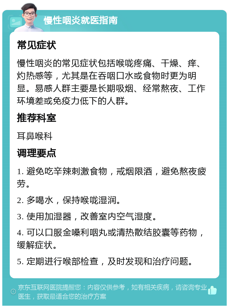 慢性咽炎就医指南 常见症状 慢性咽炎的常见症状包括喉咙疼痛、干燥、痒、灼热感等，尤其是在吞咽口水或食物时更为明显。易感人群主要是长期吸烟、经常熬夜、工作环境差或免疫力低下的人群。 推荐科室 耳鼻喉科 调理要点 1. 避免吃辛辣刺激食物，戒烟限酒，避免熬夜疲劳。 2. 多喝水，保持喉咙湿润。 3. 使用加湿器，改善室内空气湿度。 4. 可以口服金嗓利咽丸或清热散结胶囊等药物，缓解症状。 5. 定期进行喉部检查，及时发现和治疗问题。