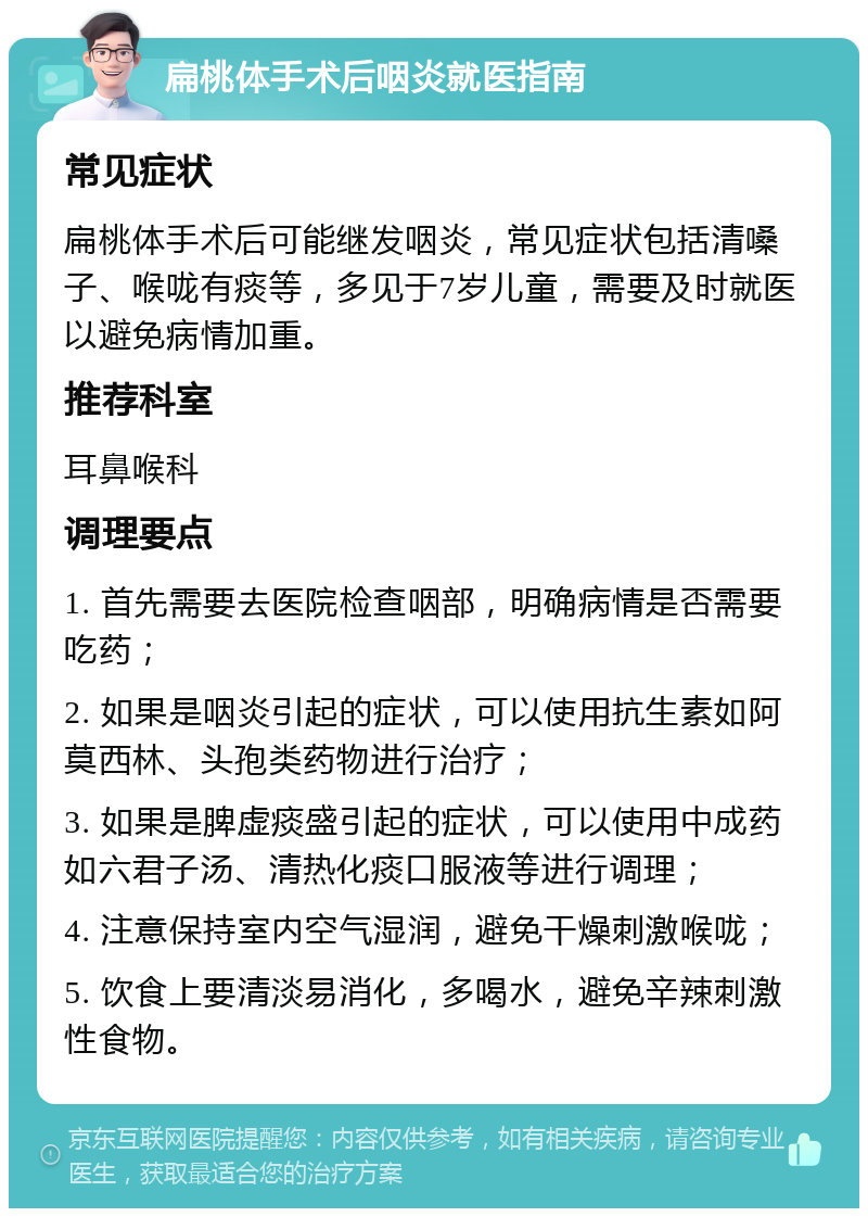 扁桃体手术后咽炎就医指南 常见症状 扁桃体手术后可能继发咽炎，常见症状包括清嗓子、喉咙有痰等，多见于7岁儿童，需要及时就医以避免病情加重。 推荐科室 耳鼻喉科 调理要点 1. 首先需要去医院检查咽部，明确病情是否需要吃药； 2. 如果是咽炎引起的症状，可以使用抗生素如阿莫西林、头孢类药物进行治疗； 3. 如果是脾虚痰盛引起的症状，可以使用中成药如六君子汤、清热化痰口服液等进行调理； 4. 注意保持室内空气湿润，避免干燥刺激喉咙； 5. 饮食上要清淡易消化，多喝水，避免辛辣刺激性食物。