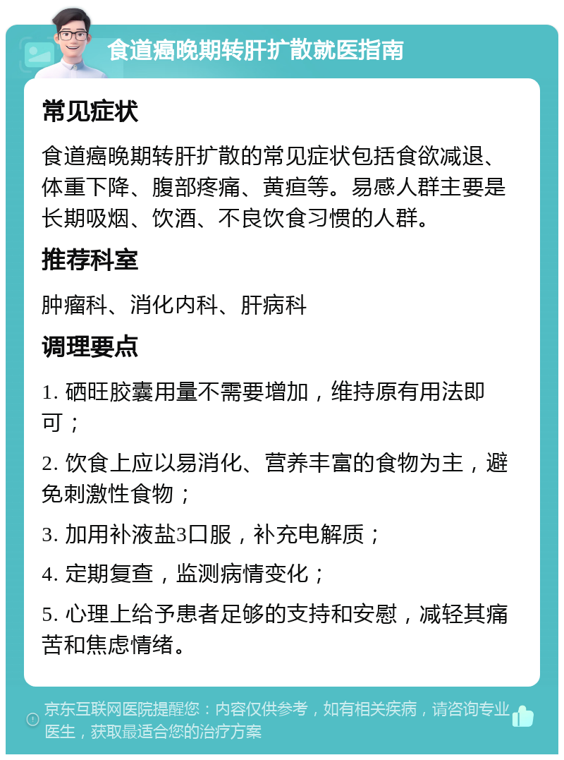 食道癌晚期转肝扩散就医指南 常见症状 食道癌晚期转肝扩散的常见症状包括食欲减退、体重下降、腹部疼痛、黄疸等。易感人群主要是长期吸烟、饮酒、不良饮食习惯的人群。 推荐科室 肿瘤科、消化内科、肝病科 调理要点 1. 硒旺胶囊用量不需要增加，维持原有用法即可； 2. 饮食上应以易消化、营养丰富的食物为主，避免刺激性食物； 3. 加用补液盐3口服，补充电解质； 4. 定期复查，监测病情变化； 5. 心理上给予患者足够的支持和安慰，减轻其痛苦和焦虑情绪。