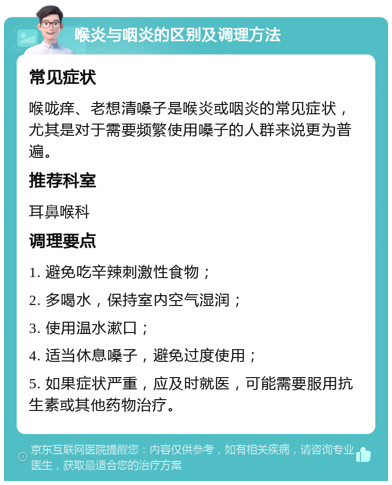 喉炎与咽炎的区别及调理方法 常见症状 喉咙痒、老想清嗓子是喉炎或咽炎的常见症状，尤其是对于需要频繁使用嗓子的人群来说更为普遍。 推荐科室 耳鼻喉科 调理要点 1. 避免吃辛辣刺激性食物； 2. 多喝水，保持室内空气湿润； 3. 使用温水漱口； 4. 适当休息嗓子，避免过度使用； 5. 如果症状严重，应及时就医，可能需要服用抗生素或其他药物治疗。