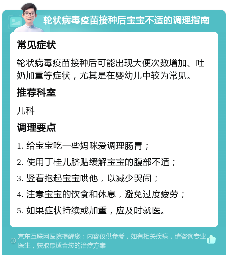 轮状病毒疫苗接种后宝宝不适的调理指南 常见症状 轮状病毒疫苗接种后可能出现大便次数增加、吐奶加重等症状，尤其是在婴幼儿中较为常见。 推荐科室 儿科 调理要点 1. 给宝宝吃一些妈咪爱调理肠胃； 2. 使用丁桂儿脐贴缓解宝宝的腹部不适； 3. 竖着抱起宝宝哄他，以减少哭闹； 4. 注意宝宝的饮食和休息，避免过度疲劳； 5. 如果症状持续或加重，应及时就医。