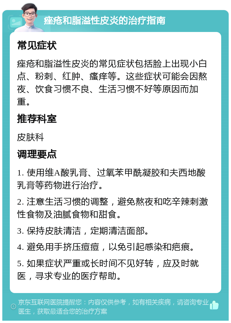 痤疮和脂溢性皮炎的治疗指南 常见症状 痤疮和脂溢性皮炎的常见症状包括脸上出现小白点、粉刺、红肿、瘙痒等。这些症状可能会因熬夜、饮食习惯不良、生活习惯不好等原因而加重。 推荐科室 皮肤科 调理要点 1. 使用维A酸乳膏、过氧苯甲酰凝胶和夫西地酸乳膏等药物进行治疗。 2. 注意生活习惯的调整，避免熬夜和吃辛辣刺激性食物及油腻食物和甜食。 3. 保持皮肤清洁，定期清洁面部。 4. 避免用手挤压痘痘，以免引起感染和疤痕。 5. 如果症状严重或长时间不见好转，应及时就医，寻求专业的医疗帮助。