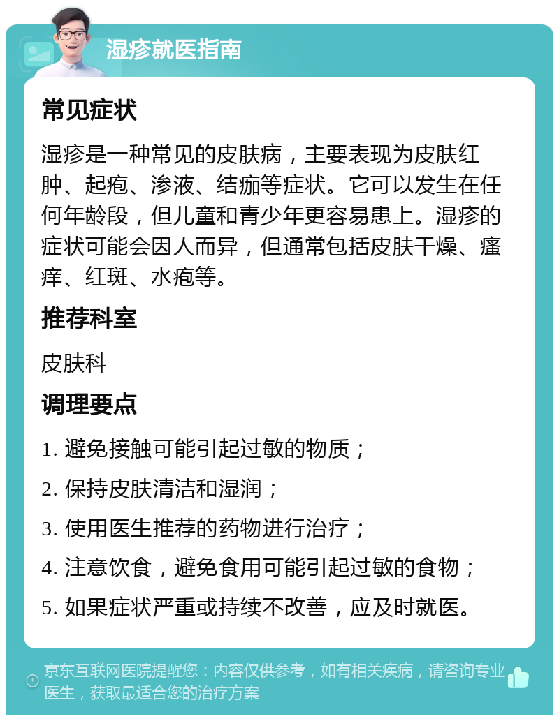 湿疹就医指南 常见症状 湿疹是一种常见的皮肤病，主要表现为皮肤红肿、起疱、渗液、结痂等症状。它可以发生在任何年龄段，但儿童和青少年更容易患上。湿疹的症状可能会因人而异，但通常包括皮肤干燥、瘙痒、红斑、水疱等。 推荐科室 皮肤科 调理要点 1. 避免接触可能引起过敏的物质； 2. 保持皮肤清洁和湿润； 3. 使用医生推荐的药物进行治疗； 4. 注意饮食，避免食用可能引起过敏的食物； 5. 如果症状严重或持续不改善，应及时就医。