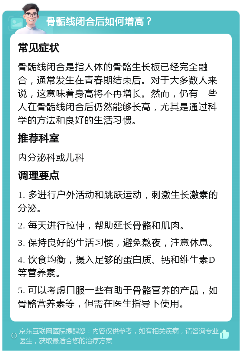 骨骺线闭合后如何增高？ 常见症状 骨骺线闭合是指人体的骨骼生长板已经完全融合，通常发生在青春期结束后。对于大多数人来说，这意味着身高将不再增长。然而，仍有一些人在骨骺线闭合后仍然能够长高，尤其是通过科学的方法和良好的生活习惯。 推荐科室 内分泌科或儿科 调理要点 1. 多进行户外活动和跳跃运动，刺激生长激素的分泌。 2. 每天进行拉伸，帮助延长骨骼和肌肉。 3. 保持良好的生活习惯，避免熬夜，注意休息。 4. 饮食均衡，摄入足够的蛋白质、钙和维生素D等营养素。 5. 可以考虑口服一些有助于骨骼营养的产品，如骨骼营养素等，但需在医生指导下使用。