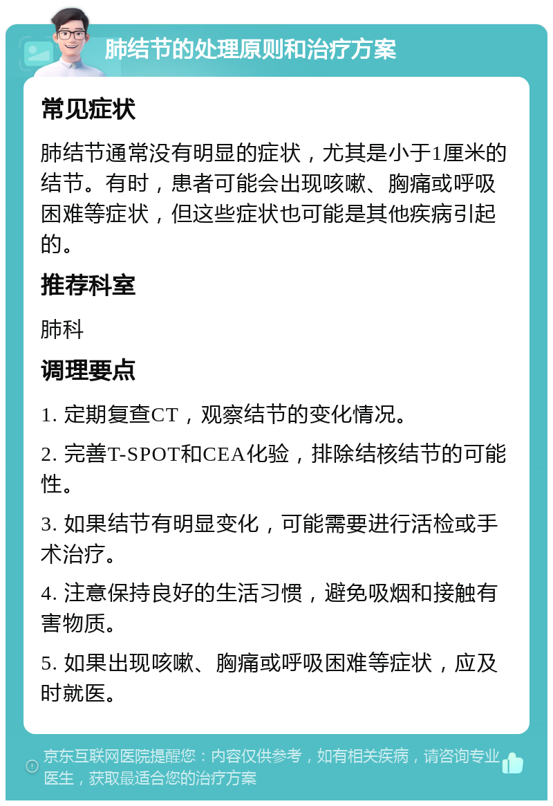 肺结节的处理原则和治疗方案 常见症状 肺结节通常没有明显的症状，尤其是小于1厘米的结节。有时，患者可能会出现咳嗽、胸痛或呼吸困难等症状，但这些症状也可能是其他疾病引起的。 推荐科室 肺科 调理要点 1. 定期复查CT，观察结节的变化情况。 2. 完善T-SPOT和CEA化验，排除结核结节的可能性。 3. 如果结节有明显变化，可能需要进行活检或手术治疗。 4. 注意保持良好的生活习惯，避免吸烟和接触有害物质。 5. 如果出现咳嗽、胸痛或呼吸困难等症状，应及时就医。