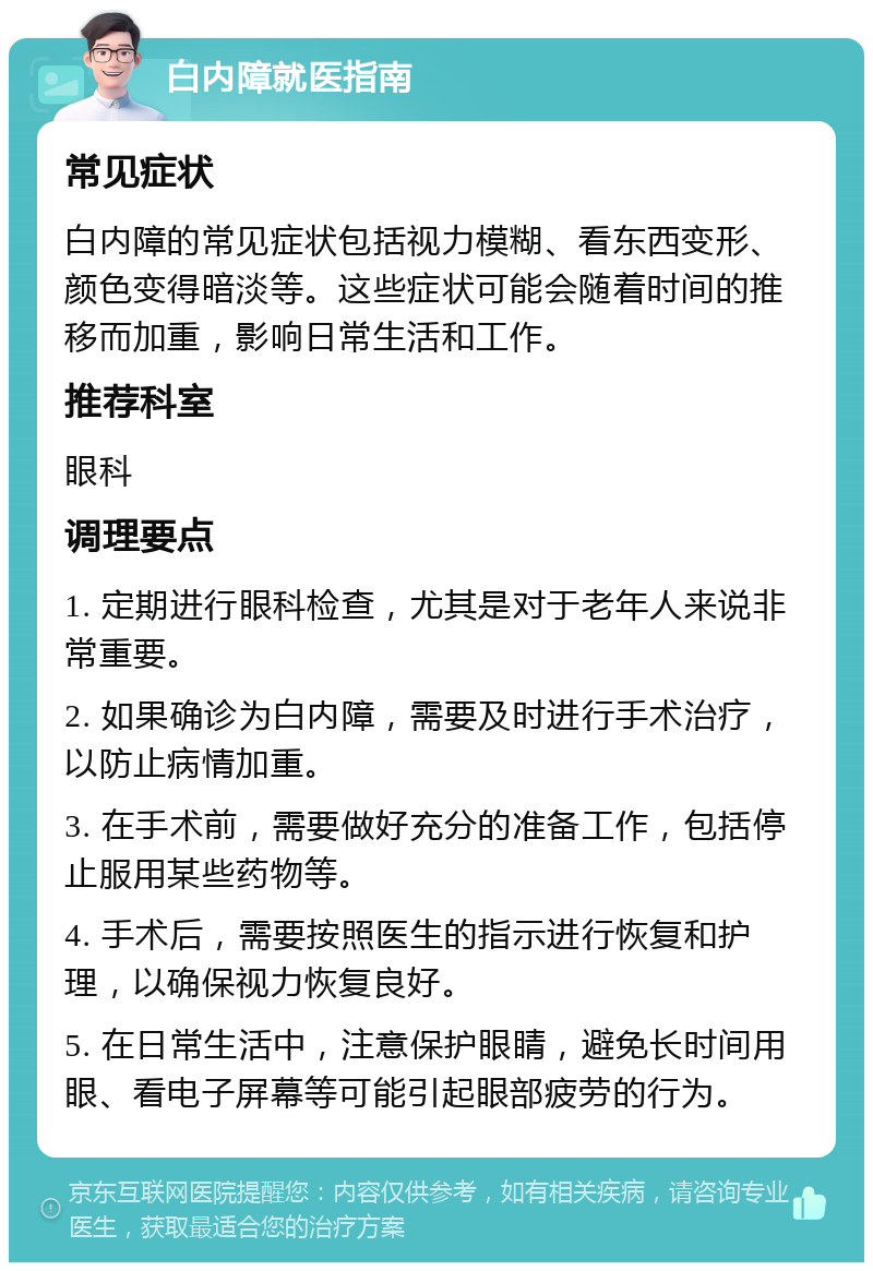 白内障就医指南 常见症状 白内障的常见症状包括视力模糊、看东西变形、颜色变得暗淡等。这些症状可能会随着时间的推移而加重，影响日常生活和工作。 推荐科室 眼科 调理要点 1. 定期进行眼科检查，尤其是对于老年人来说非常重要。 2. 如果确诊为白内障，需要及时进行手术治疗，以防止病情加重。 3. 在手术前，需要做好充分的准备工作，包括停止服用某些药物等。 4. 手术后，需要按照医生的指示进行恢复和护理，以确保视力恢复良好。 5. 在日常生活中，注意保护眼睛，避免长时间用眼、看电子屏幕等可能引起眼部疲劳的行为。