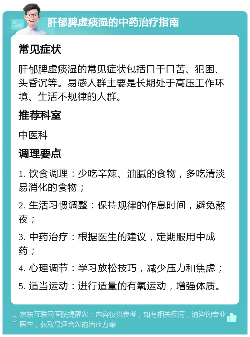 肝郁脾虚痰湿的中药治疗指南 常见症状 肝郁脾虚痰湿的常见症状包括口干口苦、犯困、头昏沉等。易感人群主要是长期处于高压工作环境、生活不规律的人群。 推荐科室 中医科 调理要点 1. 饮食调理：少吃辛辣、油腻的食物，多吃清淡易消化的食物； 2. 生活习惯调整：保持规律的作息时间，避免熬夜； 3. 中药治疗：根据医生的建议，定期服用中成药； 4. 心理调节：学习放松技巧，减少压力和焦虑； 5. 适当运动：进行适量的有氧运动，增强体质。