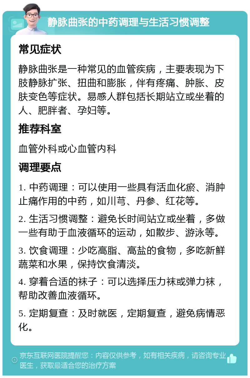 静脉曲张的中药调理与生活习惯调整 常见症状 静脉曲张是一种常见的血管疾病，主要表现为下肢静脉扩张、扭曲和膨胀，伴有疼痛、肿胀、皮肤变色等症状。易感人群包括长期站立或坐着的人、肥胖者、孕妇等。 推荐科室 血管外科或心血管内科 调理要点 1. 中药调理：可以使用一些具有活血化瘀、消肿止痛作用的中药，如川芎、丹参、红花等。 2. 生活习惯调整：避免长时间站立或坐着，多做一些有助于血液循环的运动，如散步、游泳等。 3. 饮食调理：少吃高脂、高盐的食物，多吃新鲜蔬菜和水果，保持饮食清淡。 4. 穿着合适的袜子：可以选择压力袜或弹力袜，帮助改善血液循环。 5. 定期复查：及时就医，定期复查，避免病情恶化。