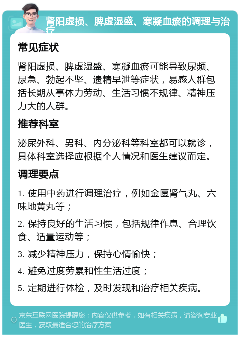 肾阳虚损、脾虚湿盛、寒凝血瘀的调理与治疗 常见症状 肾阳虚损、脾虚湿盛、寒凝血瘀可能导致尿频、尿急、勃起不坚、遗精早泄等症状，易感人群包括长期从事体力劳动、生活习惯不规律、精神压力大的人群。 推荐科室 泌尿外科、男科、内分泌科等科室都可以就诊，具体科室选择应根据个人情况和医生建议而定。 调理要点 1. 使用中药进行调理治疗，例如金匮肾气丸、六味地黄丸等； 2. 保持良好的生活习惯，包括规律作息、合理饮食、适量运动等； 3. 减少精神压力，保持心情愉快； 4. 避免过度劳累和性生活过度； 5. 定期进行体检，及时发现和治疗相关疾病。