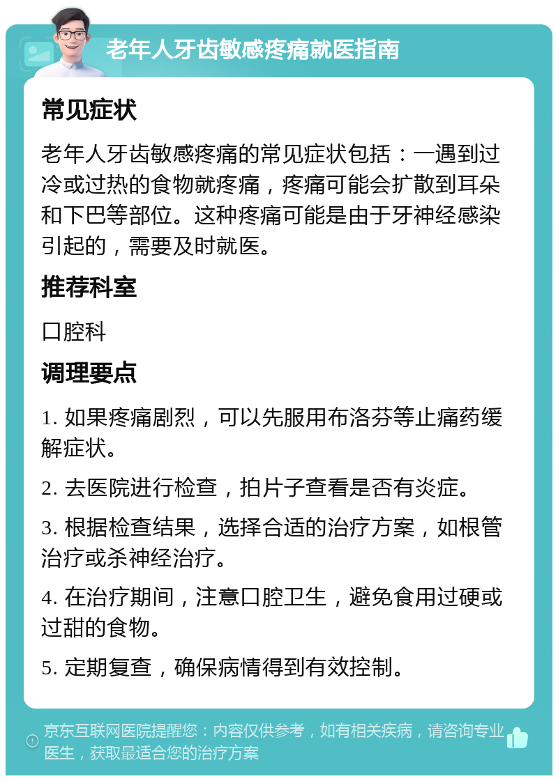 老年人牙齿敏感疼痛就医指南 常见症状 老年人牙齿敏感疼痛的常见症状包括：一遇到过冷或过热的食物就疼痛，疼痛可能会扩散到耳朵和下巴等部位。这种疼痛可能是由于牙神经感染引起的，需要及时就医。 推荐科室 口腔科 调理要点 1. 如果疼痛剧烈，可以先服用布洛芬等止痛药缓解症状。 2. 去医院进行检查，拍片子查看是否有炎症。 3. 根据检查结果，选择合适的治疗方案，如根管治疗或杀神经治疗。 4. 在治疗期间，注意口腔卫生，避免食用过硬或过甜的食物。 5. 定期复查，确保病情得到有效控制。