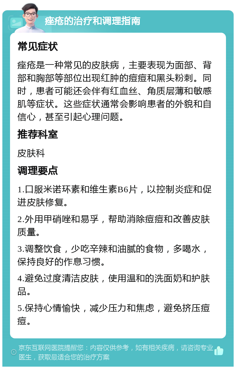 痤疮的治疗和调理指南 常见症状 痤疮是一种常见的皮肤病，主要表现为面部、背部和胸部等部位出现红肿的痘痘和黑头粉刺。同时，患者可能还会伴有红血丝、角质层薄和敏感肌等症状。这些症状通常会影响患者的外貌和自信心，甚至引起心理问题。 推荐科室 皮肤科 调理要点 1.口服米诺环素和维生素B6片，以控制炎症和促进皮肤修复。 2.外用甲硝唑和易孚，帮助消除痘痘和改善皮肤质量。 3.调整饮食，少吃辛辣和油腻的食物，多喝水，保持良好的作息习惯。 4.避免过度清洁皮肤，使用温和的洗面奶和护肤品。 5.保持心情愉快，减少压力和焦虑，避免挤压痘痘。