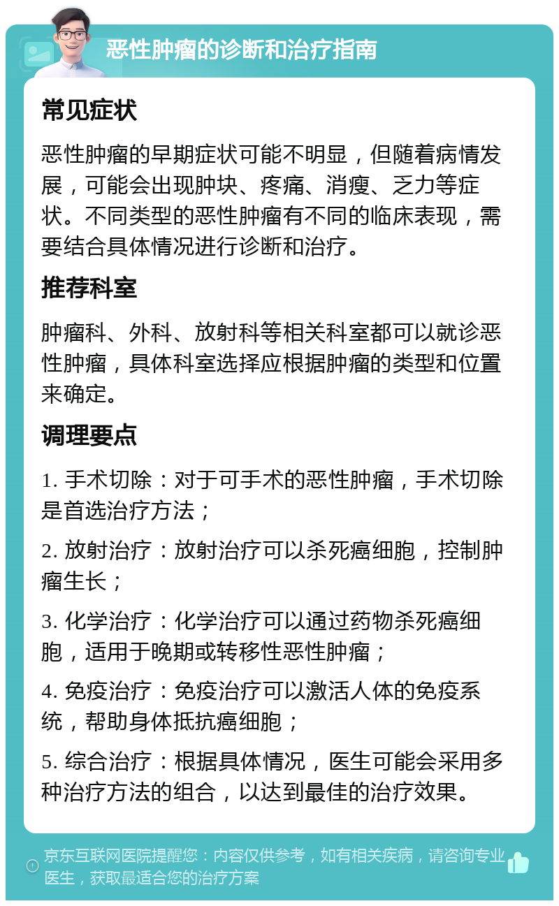 恶性肿瘤的诊断和治疗指南 常见症状 恶性肿瘤的早期症状可能不明显，但随着病情发展，可能会出现肿块、疼痛、消瘦、乏力等症状。不同类型的恶性肿瘤有不同的临床表现，需要结合具体情况进行诊断和治疗。 推荐科室 肿瘤科、外科、放射科等相关科室都可以就诊恶性肿瘤，具体科室选择应根据肿瘤的类型和位置来确定。 调理要点 1. 手术切除：对于可手术的恶性肿瘤，手术切除是首选治疗方法； 2. 放射治疗：放射治疗可以杀死癌细胞，控制肿瘤生长； 3. 化学治疗：化学治疗可以通过药物杀死癌细胞，适用于晚期或转移性恶性肿瘤； 4. 免疫治疗：免疫治疗可以激活人体的免疫系统，帮助身体抵抗癌细胞； 5. 综合治疗：根据具体情况，医生可能会采用多种治疗方法的组合，以达到最佳的治疗效果。