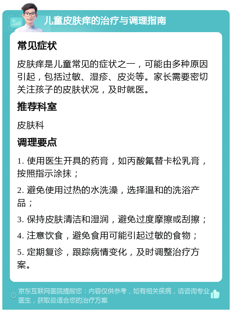 儿童皮肤痒的治疗与调理指南 常见症状 皮肤痒是儿童常见的症状之一，可能由多种原因引起，包括过敏、湿疹、皮炎等。家长需要密切关注孩子的皮肤状况，及时就医。 推荐科室 皮肤科 调理要点 1. 使用医生开具的药膏，如丙酸氟替卡松乳膏，按照指示涂抹； 2. 避免使用过热的水洗澡，选择温和的洗浴产品； 3. 保持皮肤清洁和湿润，避免过度摩擦或刮擦； 4. 注意饮食，避免食用可能引起过敏的食物； 5. 定期复诊，跟踪病情变化，及时调整治疗方案。