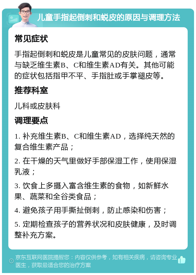 儿童手指起倒刺和蜕皮的原因与调理方法 常见症状 手指起倒刺和蜕皮是儿童常见的皮肤问题，通常与缺乏维生素B、C和维生素AD有关。其他可能的症状包括指甲不平、手指肚或手掌褪皮等。 推荐科室 儿科或皮肤科 调理要点 1. 补充维生素B、C和维生素AD，选择纯天然的复合维生素产品； 2. 在干燥的天气里做好手部保湿工作，使用保湿乳液； 3. 饮食上多摄入富含维生素的食物，如新鲜水果、蔬菜和全谷类食品； 4. 避免孩子用手撕扯倒刺，防止感染和伤害； 5. 定期检查孩子的营养状况和皮肤健康，及时调整补充方案。