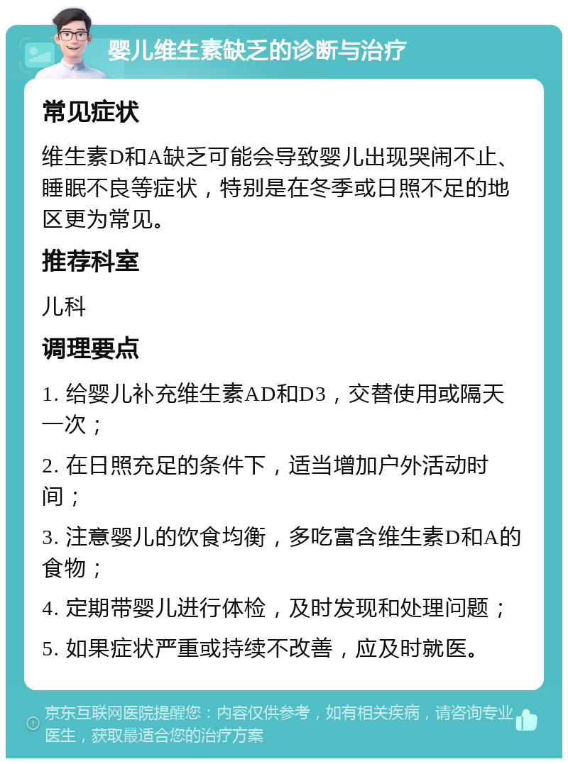 婴儿维生素缺乏的诊断与治疗 常见症状 维生素D和A缺乏可能会导致婴儿出现哭闹不止、睡眠不良等症状，特别是在冬季或日照不足的地区更为常见。 推荐科室 儿科 调理要点 1. 给婴儿补充维生素AD和D3，交替使用或隔天一次； 2. 在日照充足的条件下，适当增加户外活动时间； 3. 注意婴儿的饮食均衡，多吃富含维生素D和A的食物； 4. 定期带婴儿进行体检，及时发现和处理问题； 5. 如果症状严重或持续不改善，应及时就医。