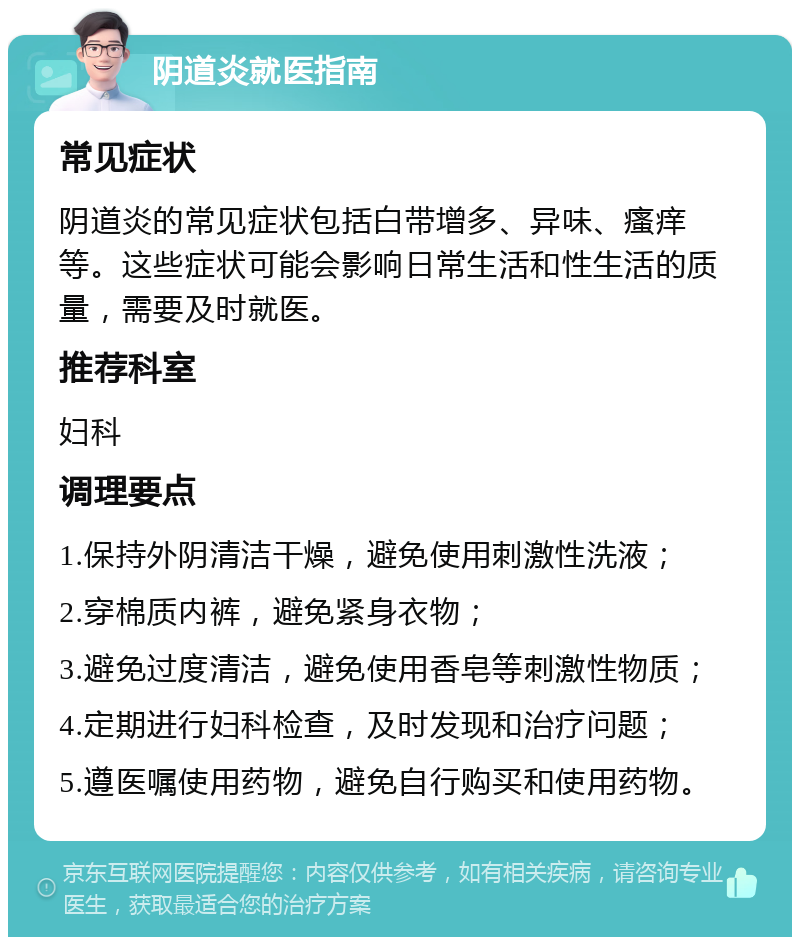 阴道炎就医指南 常见症状 阴道炎的常见症状包括白带增多、异味、瘙痒等。这些症状可能会影响日常生活和性生活的质量，需要及时就医。 推荐科室 妇科 调理要点 1.保持外阴清洁干燥，避免使用刺激性洗液； 2.穿棉质内裤，避免紧身衣物； 3.避免过度清洁，避免使用香皂等刺激性物质； 4.定期进行妇科检查，及时发现和治疗问题； 5.遵医嘱使用药物，避免自行购买和使用药物。