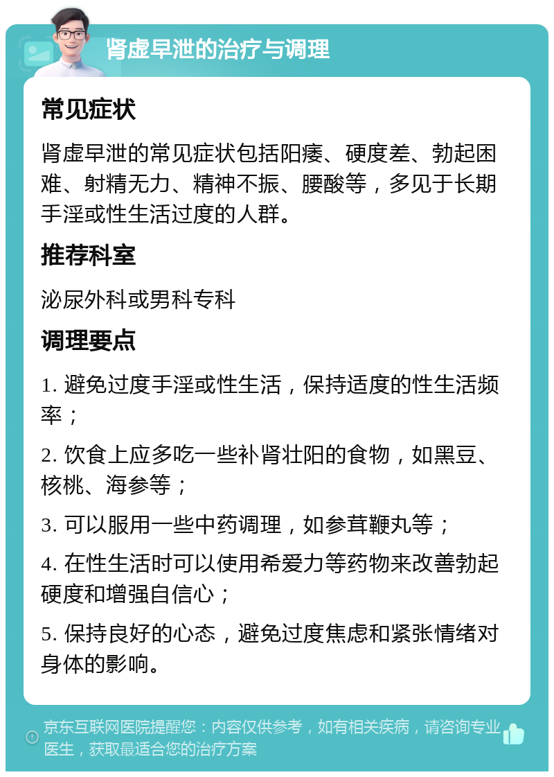 肾虚早泄的治疗与调理 常见症状 肾虚早泄的常见症状包括阳痿、硬度差、勃起困难、射精无力、精神不振、腰酸等，多见于长期手淫或性生活过度的人群。 推荐科室 泌尿外科或男科专科 调理要点 1. 避免过度手淫或性生活，保持适度的性生活频率； 2. 饮食上应多吃一些补肾壮阳的食物，如黑豆、核桃、海参等； 3. 可以服用一些中药调理，如参茸鞭丸等； 4. 在性生活时可以使用希爱力等药物来改善勃起硬度和增强自信心； 5. 保持良好的心态，避免过度焦虑和紧张情绪对身体的影响。