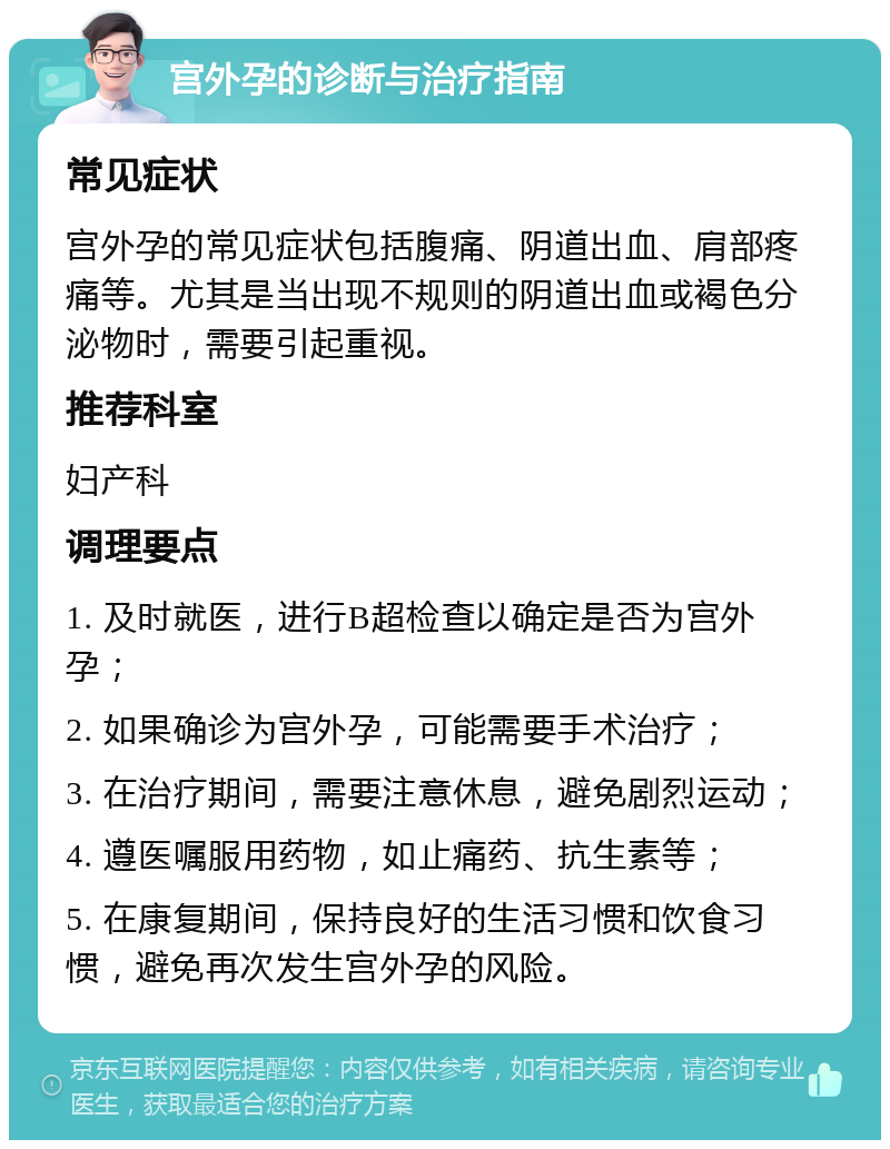 宫外孕的诊断与治疗指南 常见症状 宫外孕的常见症状包括腹痛、阴道出血、肩部疼痛等。尤其是当出现不规则的阴道出血或褐色分泌物时，需要引起重视。 推荐科室 妇产科 调理要点 1. 及时就医，进行B超检查以确定是否为宫外孕； 2. 如果确诊为宫外孕，可能需要手术治疗； 3. 在治疗期间，需要注意休息，避免剧烈运动； 4. 遵医嘱服用药物，如止痛药、抗生素等； 5. 在康复期间，保持良好的生活习惯和饮食习惯，避免再次发生宫外孕的风险。