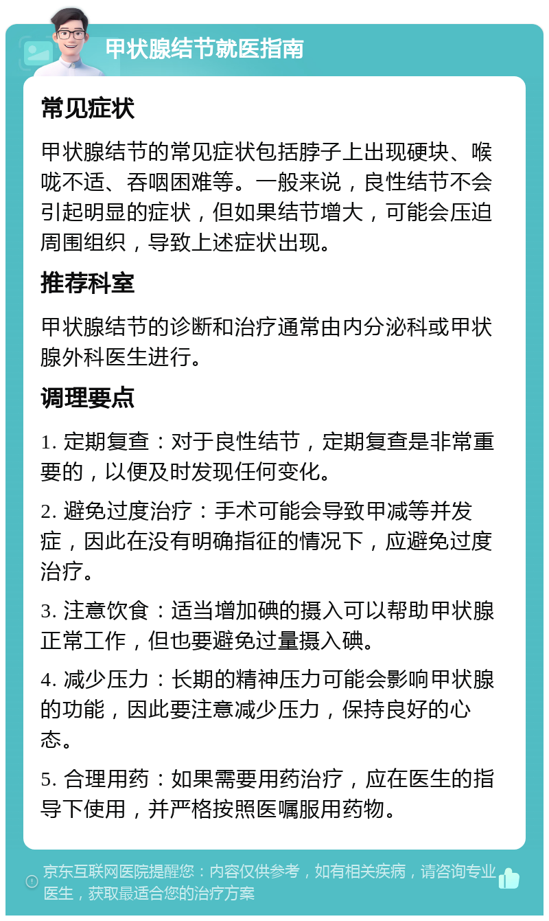 甲状腺结节就医指南 常见症状 甲状腺结节的常见症状包括脖子上出现硬块、喉咙不适、吞咽困难等。一般来说，良性结节不会引起明显的症状，但如果结节增大，可能会压迫周围组织，导致上述症状出现。 推荐科室 甲状腺结节的诊断和治疗通常由内分泌科或甲状腺外科医生进行。 调理要点 1. 定期复查：对于良性结节，定期复查是非常重要的，以便及时发现任何变化。 2. 避免过度治疗：手术可能会导致甲减等并发症，因此在没有明确指征的情况下，应避免过度治疗。 3. 注意饮食：适当增加碘的摄入可以帮助甲状腺正常工作，但也要避免过量摄入碘。 4. 减少压力：长期的精神压力可能会影响甲状腺的功能，因此要注意减少压力，保持良好的心态。 5. 合理用药：如果需要用药治疗，应在医生的指导下使用，并严格按照医嘱服用药物。