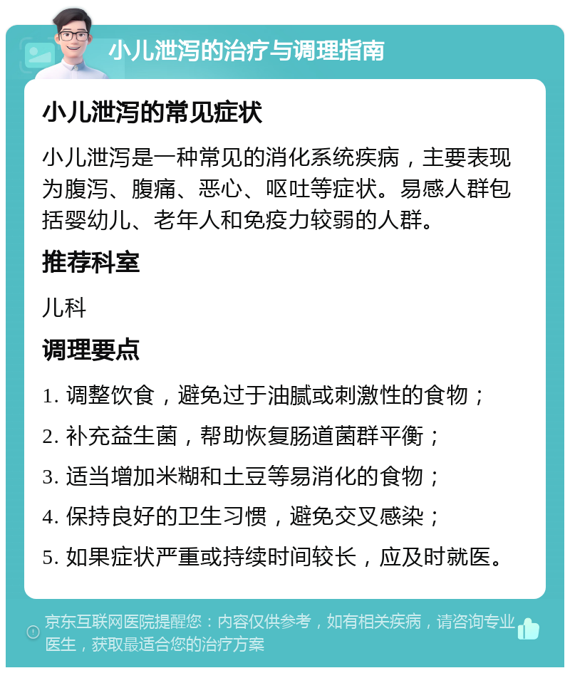 小儿泄泻的治疗与调理指南 小儿泄泻的常见症状 小儿泄泻是一种常见的消化系统疾病，主要表现为腹泻、腹痛、恶心、呕吐等症状。易感人群包括婴幼儿、老年人和免疫力较弱的人群。 推荐科室 儿科 调理要点 1. 调整饮食，避免过于油腻或刺激性的食物； 2. 补充益生菌，帮助恢复肠道菌群平衡； 3. 适当增加米糊和土豆等易消化的食物； 4. 保持良好的卫生习惯，避免交叉感染； 5. 如果症状严重或持续时间较长，应及时就医。