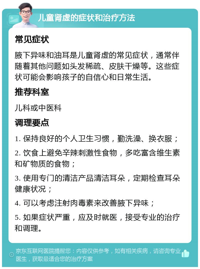 儿童肾虚的症状和治疗方法 常见症状 腋下异味和油耳是儿童肾虚的常见症状，通常伴随着其他问题如头发稀疏、皮肤干燥等。这些症状可能会影响孩子的自信心和日常生活。 推荐科室 儿科或中医科 调理要点 1. 保持良好的个人卫生习惯，勤洗澡、换衣服； 2. 饮食上避免辛辣刺激性食物，多吃富含维生素和矿物质的食物； 3. 使用专门的清洁产品清洁耳朵，定期检查耳朵健康状况； 4. 可以考虑注射肉毒素来改善腋下异味； 5. 如果症状严重，应及时就医，接受专业的治疗和调理。