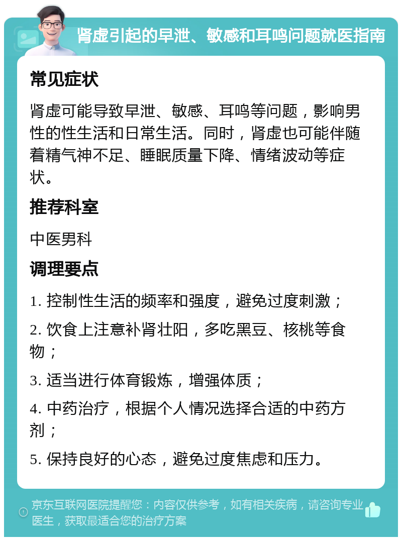 肾虚引起的早泄、敏感和耳鸣问题就医指南 常见症状 肾虚可能导致早泄、敏感、耳鸣等问题，影响男性的性生活和日常生活。同时，肾虚也可能伴随着精气神不足、睡眠质量下降、情绪波动等症状。 推荐科室 中医男科 调理要点 1. 控制性生活的频率和强度，避免过度刺激； 2. 饮食上注意补肾壮阳，多吃黑豆、核桃等食物； 3. 适当进行体育锻炼，增强体质； 4. 中药治疗，根据个人情况选择合适的中药方剂； 5. 保持良好的心态，避免过度焦虑和压力。