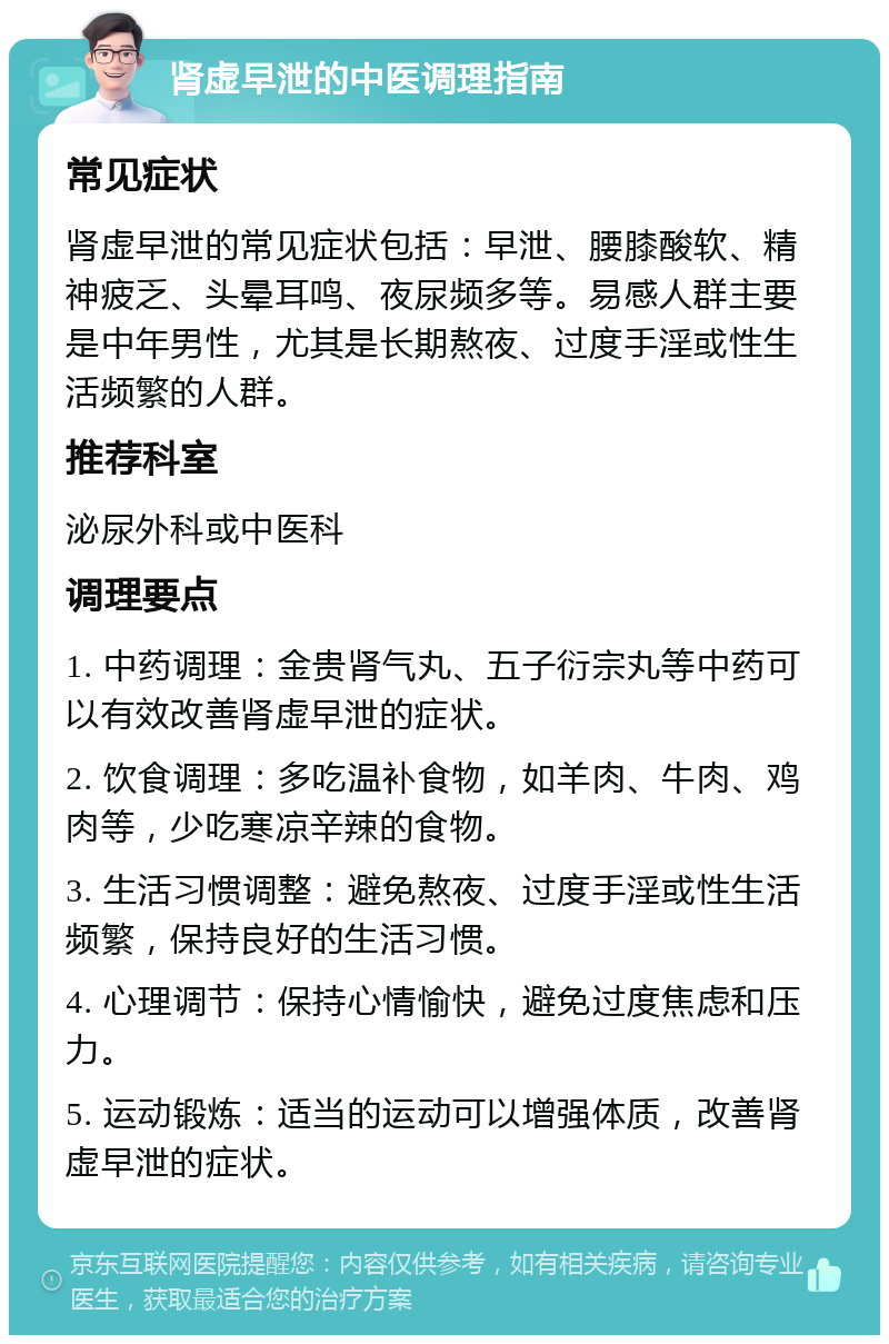 肾虚早泄的中医调理指南 常见症状 肾虚早泄的常见症状包括：早泄、腰膝酸软、精神疲乏、头晕耳鸣、夜尿频多等。易感人群主要是中年男性，尤其是长期熬夜、过度手淫或性生活频繁的人群。 推荐科室 泌尿外科或中医科 调理要点 1. 中药调理：金贵肾气丸、五子衍宗丸等中药可以有效改善肾虚早泄的症状。 2. 饮食调理：多吃温补食物，如羊肉、牛肉、鸡肉等，少吃寒凉辛辣的食物。 3. 生活习惯调整：避免熬夜、过度手淫或性生活频繁，保持良好的生活习惯。 4. 心理调节：保持心情愉快，避免过度焦虑和压力。 5. 运动锻炼：适当的运动可以增强体质，改善肾虚早泄的症状。