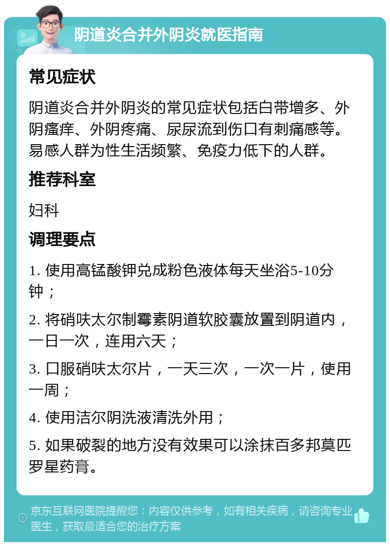 阴道炎合并外阴炎就医指南 常见症状 阴道炎合并外阴炎的常见症状包括白带增多、外阴瘙痒、外阴疼痛、尿尿流到伤口有刺痛感等。易感人群为性生活频繁、免疫力低下的人群。 推荐科室 妇科 调理要点 1. 使用高锰酸钾兑成粉色液体每天坐浴5-10分钟； 2. 将硝呋太尔制霉素阴道软胶囊放置到阴道内，一日一次，连用六天； 3. 口服硝呋太尔片，一天三次，一次一片，使用一周； 4. 使用洁尔阴洗液清洗外用； 5. 如果破裂的地方没有效果可以涂抹百多邦莫匹罗星药膏。