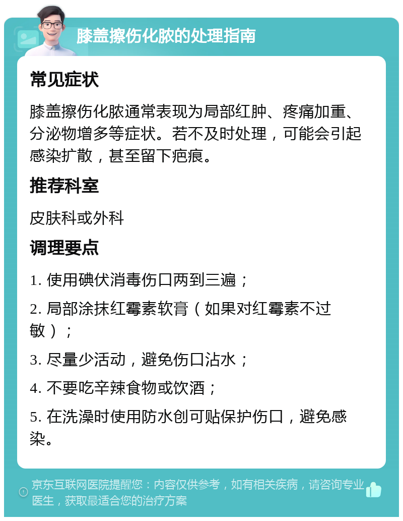 膝盖擦伤化脓的处理指南 常见症状 膝盖擦伤化脓通常表现为局部红肿、疼痛加重、分泌物增多等症状。若不及时处理，可能会引起感染扩散，甚至留下疤痕。 推荐科室 皮肤科或外科 调理要点 1. 使用碘伏消毒伤口两到三遍； 2. 局部涂抹红霉素软膏（如果对红霉素不过敏）； 3. 尽量少活动，避免伤口沾水； 4. 不要吃辛辣食物或饮酒； 5. 在洗澡时使用防水创可贴保护伤口，避免感染。