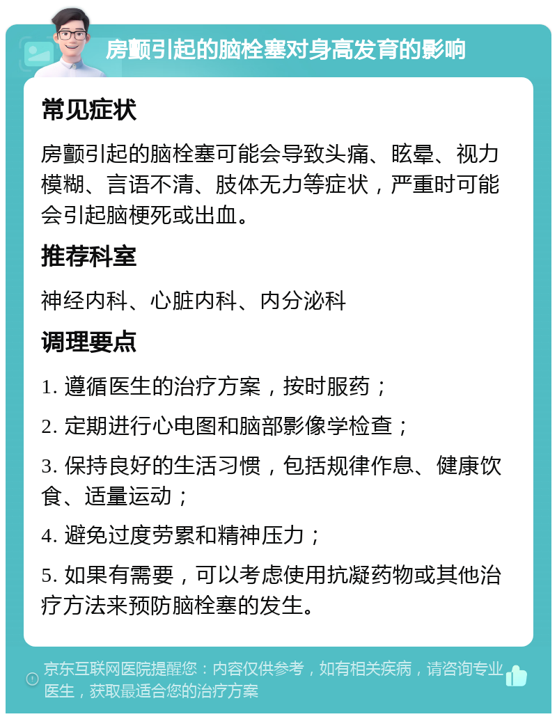 房颤引起的脑栓塞对身高发育的影响 常见症状 房颤引起的脑栓塞可能会导致头痛、眩晕、视力模糊、言语不清、肢体无力等症状，严重时可能会引起脑梗死或出血。 推荐科室 神经内科、心脏内科、内分泌科 调理要点 1. 遵循医生的治疗方案，按时服药； 2. 定期进行心电图和脑部影像学检查； 3. 保持良好的生活习惯，包括规律作息、健康饮食、适量运动； 4. 避免过度劳累和精神压力； 5. 如果有需要，可以考虑使用抗凝药物或其他治疗方法来预防脑栓塞的发生。