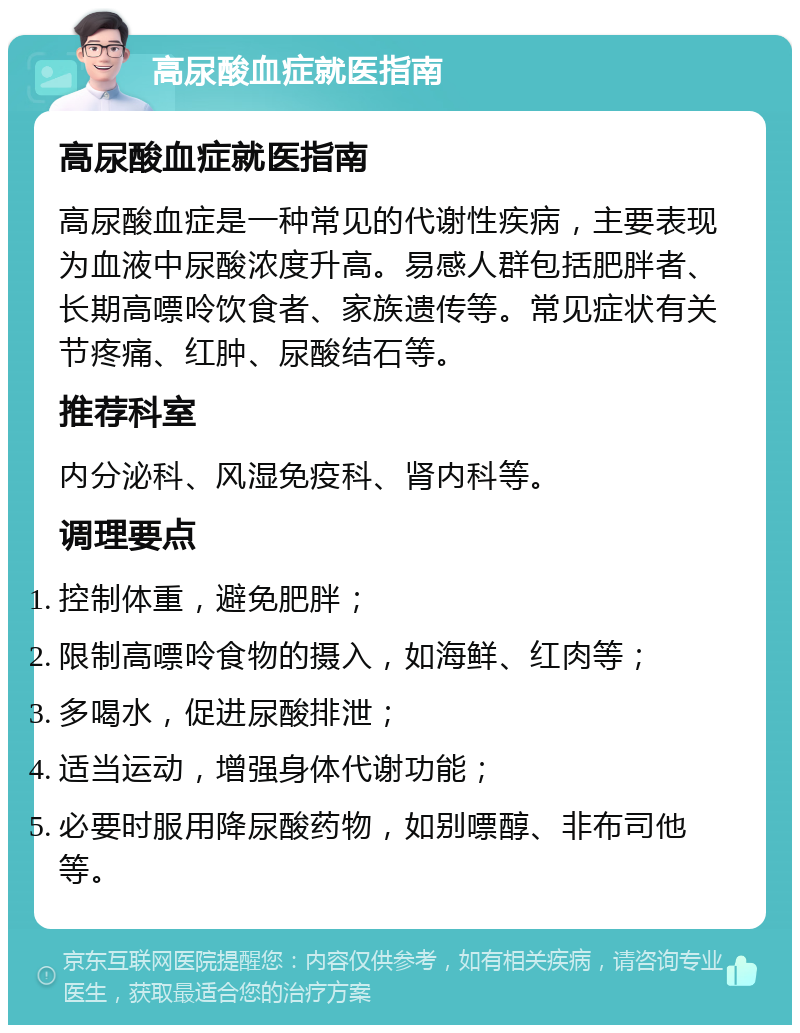 高尿酸血症就医指南 高尿酸血症就医指南 高尿酸血症是一种常见的代谢性疾病，主要表现为血液中尿酸浓度升高。易感人群包括肥胖者、长期高嘌呤饮食者、家族遗传等。常见症状有关节疼痛、红肿、尿酸结石等。 推荐科室 内分泌科、风湿免疫科、肾内科等。 调理要点 控制体重，避免肥胖； 限制高嘌呤食物的摄入，如海鲜、红肉等； 多喝水，促进尿酸排泄； 适当运动，增强身体代谢功能； 必要时服用降尿酸药物，如别嘌醇、非布司他等。