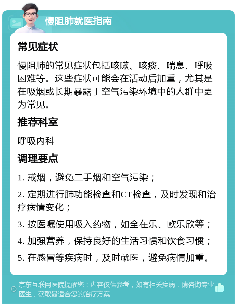 慢阻肺就医指南 常见症状 慢阻肺的常见症状包括咳嗽、咳痰、喘息、呼吸困难等。这些症状可能会在活动后加重，尤其是在吸烟或长期暴露于空气污染环境中的人群中更为常见。 推荐科室 呼吸内科 调理要点 1. 戒烟，避免二手烟和空气污染； 2. 定期进行肺功能检查和CT检查，及时发现和治疗病情变化； 3. 按医嘱使用吸入药物，如全在乐、欧乐欣等； 4. 加强营养，保持良好的生活习惯和饮食习惯； 5. 在感冒等疾病时，及时就医，避免病情加重。