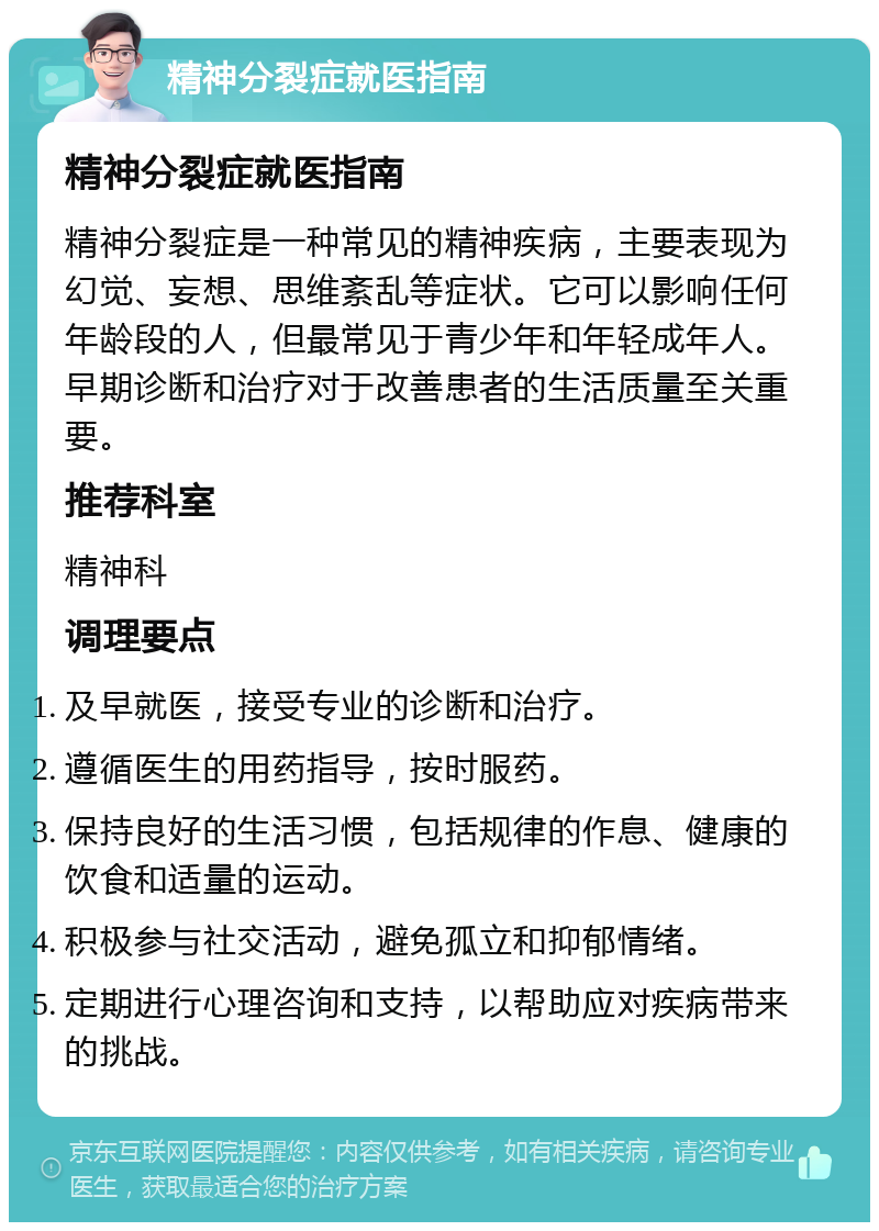 精神分裂症就医指南 精神分裂症就医指南 精神分裂症是一种常见的精神疾病，主要表现为幻觉、妄想、思维紊乱等症状。它可以影响任何年龄段的人，但最常见于青少年和年轻成年人。早期诊断和治疗对于改善患者的生活质量至关重要。 推荐科室 精神科 调理要点 及早就医，接受专业的诊断和治疗。 遵循医生的用药指导，按时服药。 保持良好的生活习惯，包括规律的作息、健康的饮食和适量的运动。 积极参与社交活动，避免孤立和抑郁情绪。 定期进行心理咨询和支持，以帮助应对疾病带来的挑战。