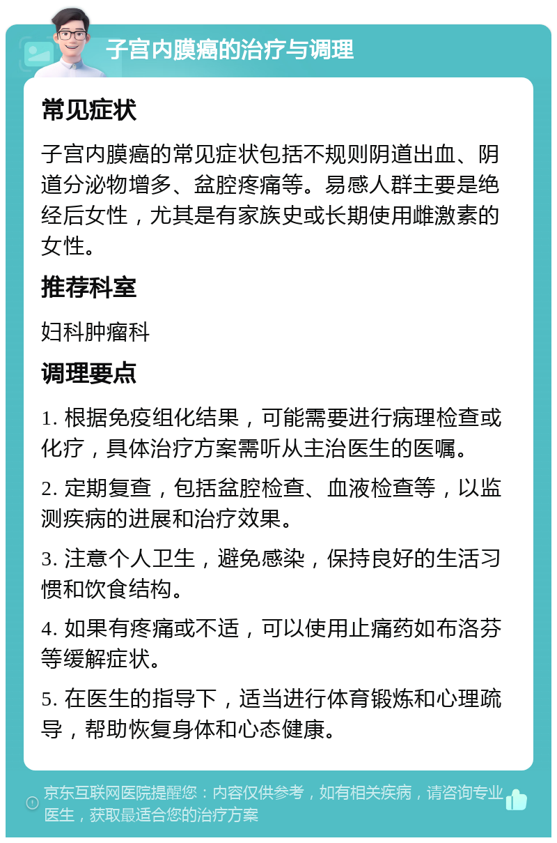 子宫内膜癌的治疗与调理 常见症状 子宫内膜癌的常见症状包括不规则阴道出血、阴道分泌物增多、盆腔疼痛等。易感人群主要是绝经后女性，尤其是有家族史或长期使用雌激素的女性。 推荐科室 妇科肿瘤科 调理要点 1. 根据免疫组化结果，可能需要进行病理检查或化疗，具体治疗方案需听从主治医生的医嘱。 2. 定期复查，包括盆腔检查、血液检查等，以监测疾病的进展和治疗效果。 3. 注意个人卫生，避免感染，保持良好的生活习惯和饮食结构。 4. 如果有疼痛或不适，可以使用止痛药如布洛芬等缓解症状。 5. 在医生的指导下，适当进行体育锻炼和心理疏导，帮助恢复身体和心态健康。