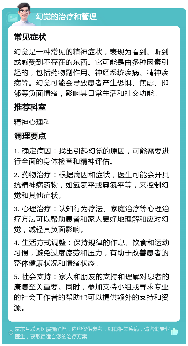 幻觉的治疗和管理 常见症状 幻觉是一种常见的精神症状，表现为看到、听到或感受到不存在的东西。它可能是由多种因素引起的，包括药物副作用、神经系统疾病、精神疾病等。幻觉可能会导致患者产生恐惧、焦虑、抑郁等负面情绪，影响其日常生活和社交功能。 推荐科室 精神心理科 调理要点 1. 确定病因：找出引起幻觉的原因，可能需要进行全面的身体检查和精神评估。 2. 药物治疗：根据病因和症状，医生可能会开具抗精神病药物，如氯氮平或奥氮平等，来控制幻觉和其他症状。 3. 心理治疗：认知行为疗法、家庭治疗等心理治疗方法可以帮助患者和家人更好地理解和应对幻觉，减轻其负面影响。 4. 生活方式调整：保持规律的作息、饮食和运动习惯，避免过度疲劳和压力，有助于改善患者的整体健康状况和情绪状态。 5. 社会支持：家人和朋友的支持和理解对患者的康复至关重要。同时，参加支持小组或寻求专业的社会工作者的帮助也可以提供额外的支持和资源。