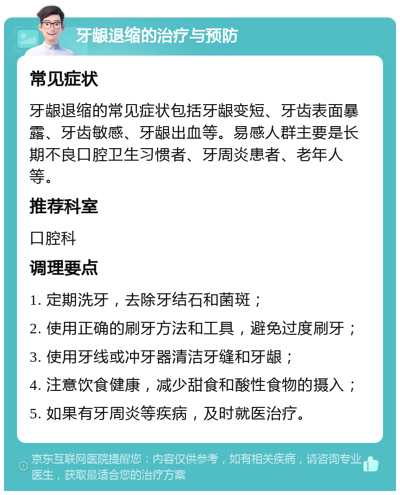 牙龈退缩的治疗与预防 常见症状 牙龈退缩的常见症状包括牙龈变短、牙齿表面暴露、牙齿敏感、牙龈出血等。易感人群主要是长期不良口腔卫生习惯者、牙周炎患者、老年人等。 推荐科室 口腔科 调理要点 1. 定期洗牙，去除牙结石和菌斑； 2. 使用正确的刷牙方法和工具，避免过度刷牙； 3. 使用牙线或冲牙器清洁牙缝和牙龈； 4. 注意饮食健康，减少甜食和酸性食物的摄入； 5. 如果有牙周炎等疾病，及时就医治疗。