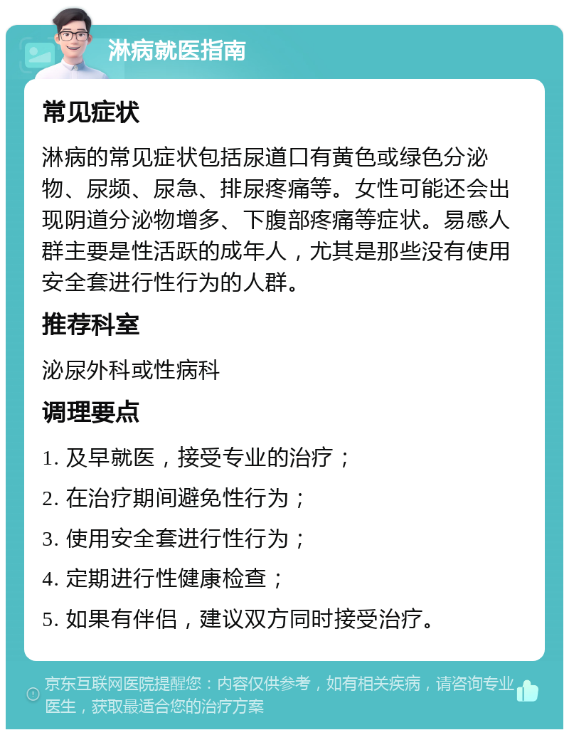 淋病就医指南 常见症状 淋病的常见症状包括尿道口有黄色或绿色分泌物、尿频、尿急、排尿疼痛等。女性可能还会出现阴道分泌物增多、下腹部疼痛等症状。易感人群主要是性活跃的成年人，尤其是那些没有使用安全套进行性行为的人群。 推荐科室 泌尿外科或性病科 调理要点 1. 及早就医，接受专业的治疗； 2. 在治疗期间避免性行为； 3. 使用安全套进行性行为； 4. 定期进行性健康检查； 5. 如果有伴侣，建议双方同时接受治疗。