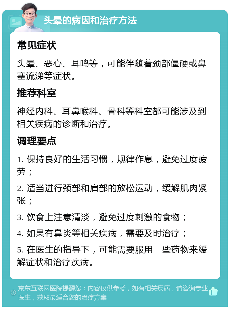 头晕的病因和治疗方法 常见症状 头晕、恶心、耳鸣等，可能伴随着颈部僵硬或鼻塞流涕等症状。 推荐科室 神经内科、耳鼻喉科、骨科等科室都可能涉及到相关疾病的诊断和治疗。 调理要点 1. 保持良好的生活习惯，规律作息，避免过度疲劳； 2. 适当进行颈部和肩部的放松运动，缓解肌肉紧张； 3. 饮食上注意清淡，避免过度刺激的食物； 4. 如果有鼻炎等相关疾病，需要及时治疗； 5. 在医生的指导下，可能需要服用一些药物来缓解症状和治疗疾病。