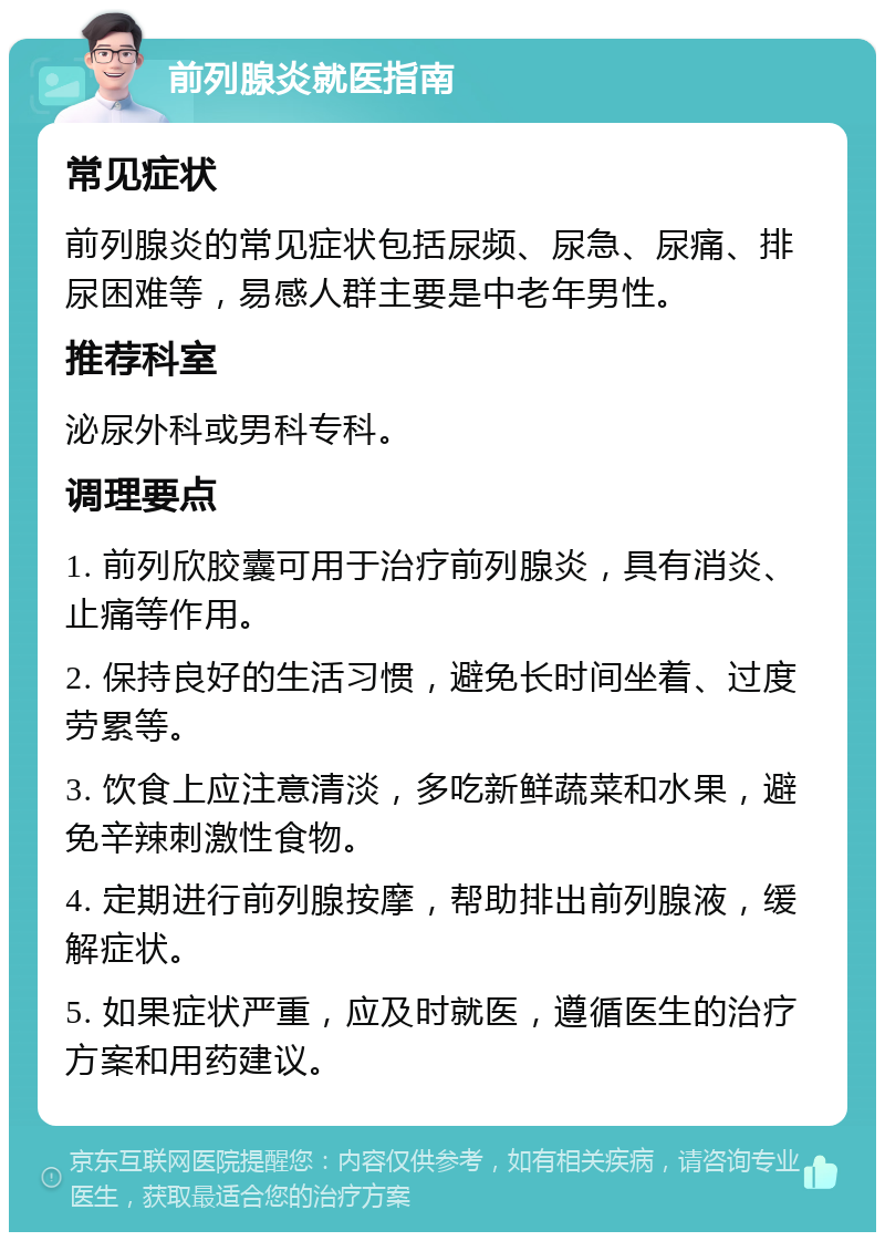 前列腺炎就医指南 常见症状 前列腺炎的常见症状包括尿频、尿急、尿痛、排尿困难等，易感人群主要是中老年男性。 推荐科室 泌尿外科或男科专科。 调理要点 1. 前列欣胶囊可用于治疗前列腺炎，具有消炎、止痛等作用。 2. 保持良好的生活习惯，避免长时间坐着、过度劳累等。 3. 饮食上应注意清淡，多吃新鲜蔬菜和水果，避免辛辣刺激性食物。 4. 定期进行前列腺按摩，帮助排出前列腺液，缓解症状。 5. 如果症状严重，应及时就医，遵循医生的治疗方案和用药建议。