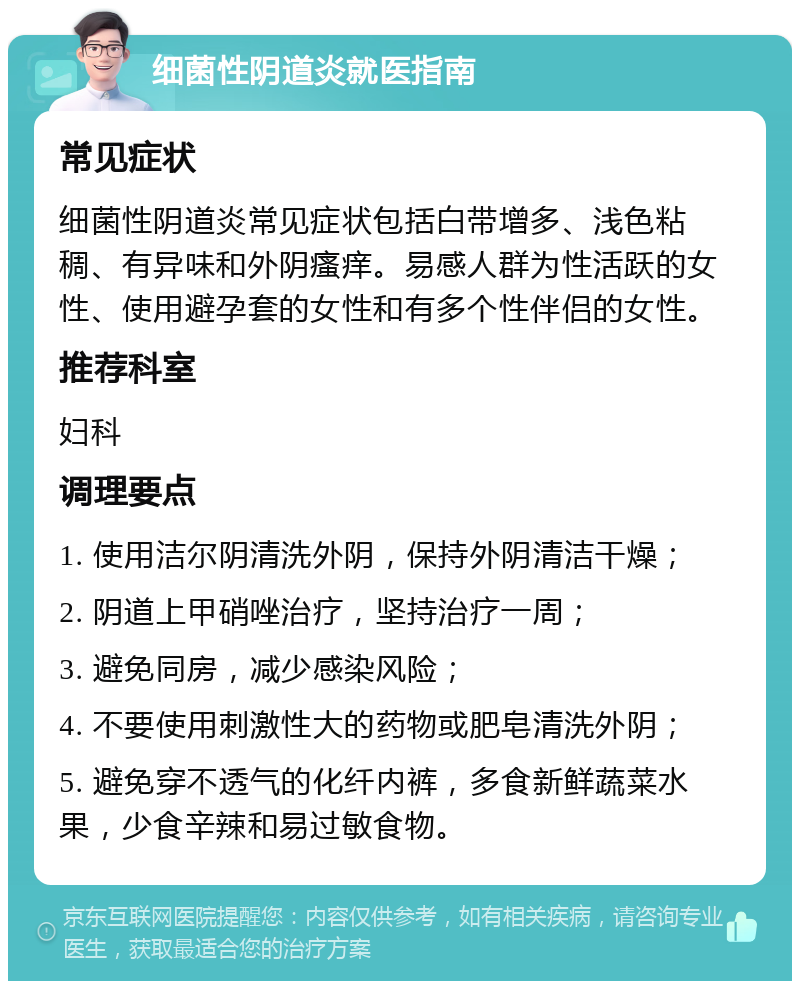 细菌性阴道炎就医指南 常见症状 细菌性阴道炎常见症状包括白带增多、浅色粘稠、有异味和外阴瘙痒。易感人群为性活跃的女性、使用避孕套的女性和有多个性伴侣的女性。 推荐科室 妇科 调理要点 1. 使用洁尔阴清洗外阴，保持外阴清洁干燥； 2. 阴道上甲硝唑治疗，坚持治疗一周； 3. 避免同房，减少感染风险； 4. 不要使用刺激性大的药物或肥皂清洗外阴； 5. 避免穿不透气的化纤内裤，多食新鲜蔬菜水果，少食辛辣和易过敏食物。