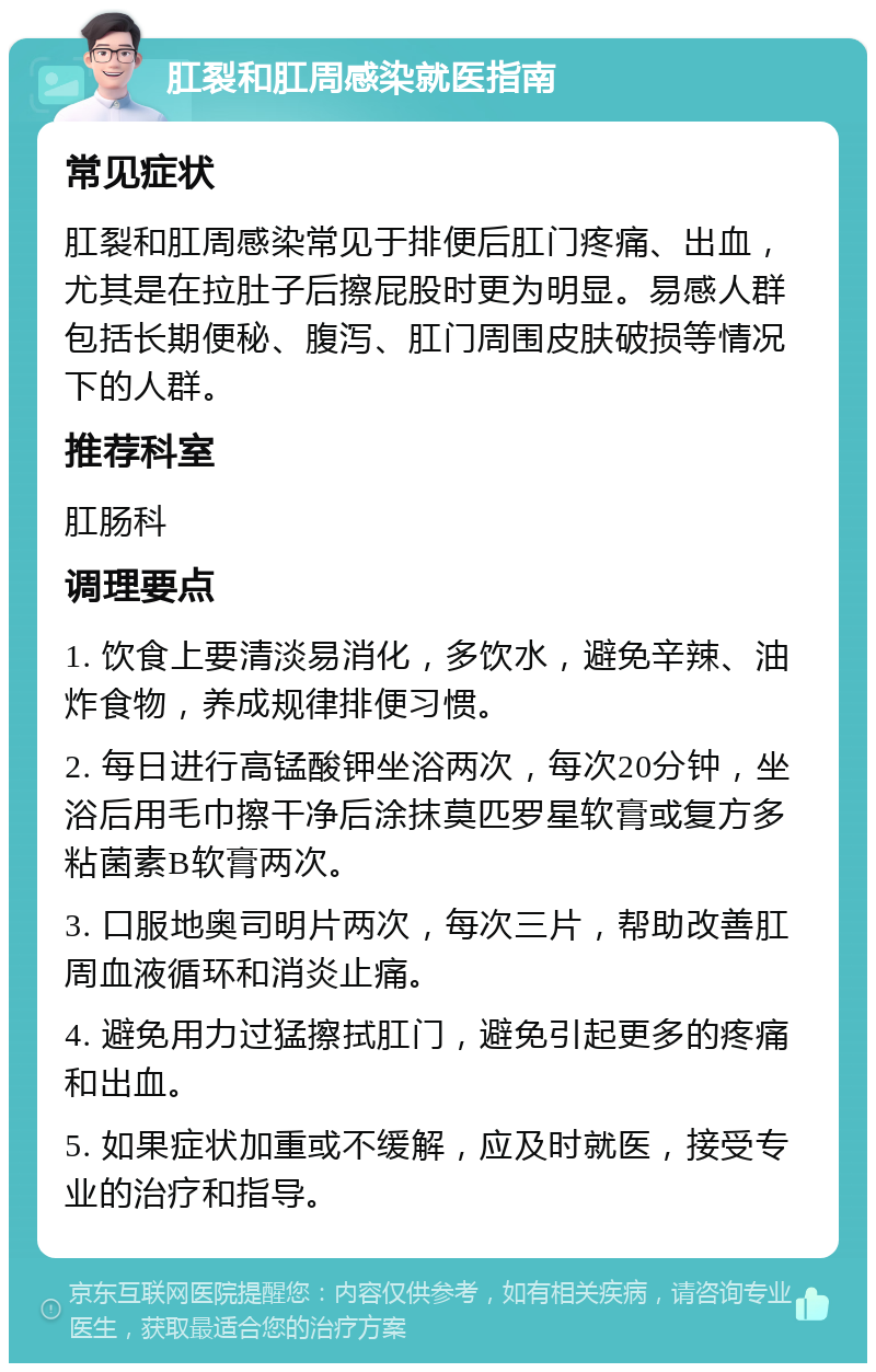 肛裂和肛周感染就医指南 常见症状 肛裂和肛周感染常见于排便后肛门疼痛、出血，尤其是在拉肚子后擦屁股时更为明显。易感人群包括长期便秘、腹泻、肛门周围皮肤破损等情况下的人群。 推荐科室 肛肠科 调理要点 1. 饮食上要清淡易消化，多饮水，避免辛辣、油炸食物，养成规律排便习惯。 2. 每日进行高锰酸钾坐浴两次，每次20分钟，坐浴后用毛巾擦干净后涂抹莫匹罗星软膏或复方多粘菌素B软膏两次。 3. 口服地奥司明片两次，每次三片，帮助改善肛周血液循环和消炎止痛。 4. 避免用力过猛擦拭肛门，避免引起更多的疼痛和出血。 5. 如果症状加重或不缓解，应及时就医，接受专业的治疗和指导。