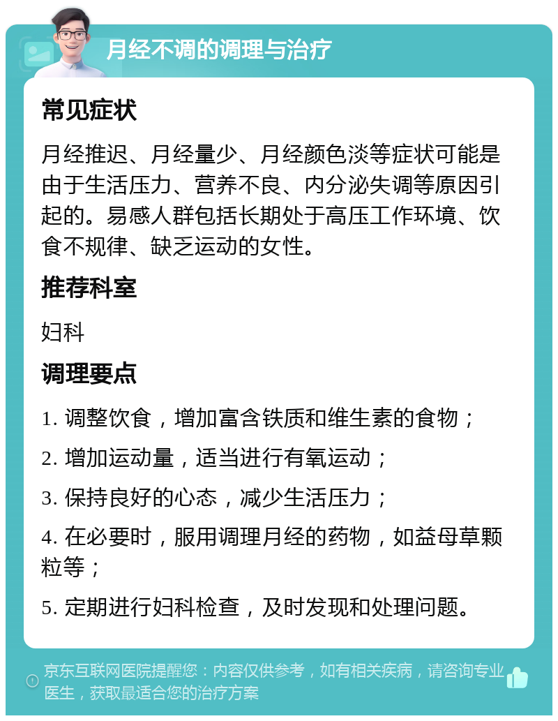 月经不调的调理与治疗 常见症状 月经推迟、月经量少、月经颜色淡等症状可能是由于生活压力、营养不良、内分泌失调等原因引起的。易感人群包括长期处于高压工作环境、饮食不规律、缺乏运动的女性。 推荐科室 妇科 调理要点 1. 调整饮食，增加富含铁质和维生素的食物； 2. 增加运动量，适当进行有氧运动； 3. 保持良好的心态，减少生活压力； 4. 在必要时，服用调理月经的药物，如益母草颗粒等； 5. 定期进行妇科检查，及时发现和处理问题。