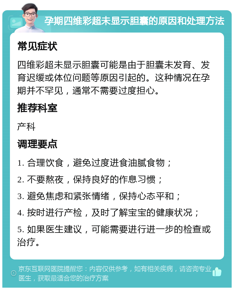 孕期四维彩超未显示胆囊的原因和处理方法 常见症状 四维彩超未显示胆囊可能是由于胆囊未发育、发育迟缓或体位问题等原因引起的。这种情况在孕期并不罕见，通常不需要过度担心。 推荐科室 产科 调理要点 1. 合理饮食，避免过度进食油腻食物； 2. 不要熬夜，保持良好的作息习惯； 3. 避免焦虑和紧张情绪，保持心态平和； 4. 按时进行产检，及时了解宝宝的健康状况； 5. 如果医生建议，可能需要进行进一步的检查或治疗。