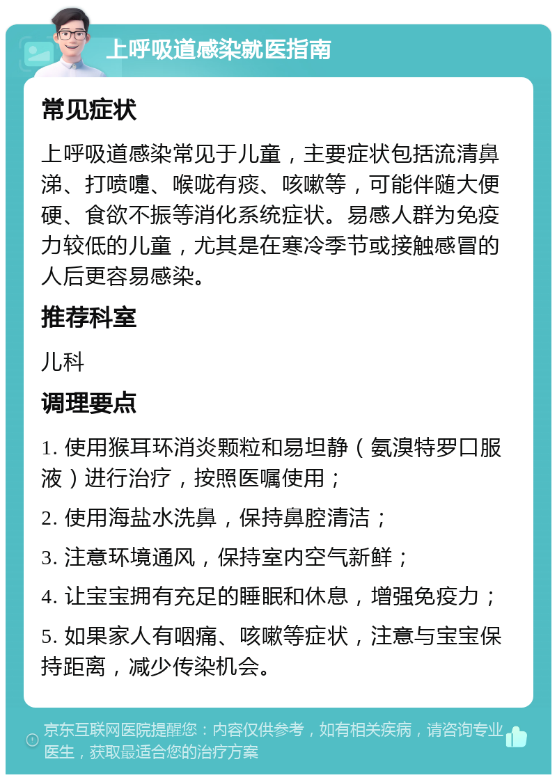 上呼吸道感染就医指南 常见症状 上呼吸道感染常见于儿童，主要症状包括流清鼻涕、打喷嚏、喉咙有痰、咳嗽等，可能伴随大便硬、食欲不振等消化系统症状。易感人群为免疫力较低的儿童，尤其是在寒冷季节或接触感冒的人后更容易感染。 推荐科室 儿科 调理要点 1. 使用猴耳环消炎颗粒和易坦静（氨溴特罗口服液）进行治疗，按照医嘱使用； 2. 使用海盐水洗鼻，保持鼻腔清洁； 3. 注意环境通风，保持室内空气新鲜； 4. 让宝宝拥有充足的睡眠和休息，增强免疫力； 5. 如果家人有咽痛、咳嗽等症状，注意与宝宝保持距离，减少传染机会。