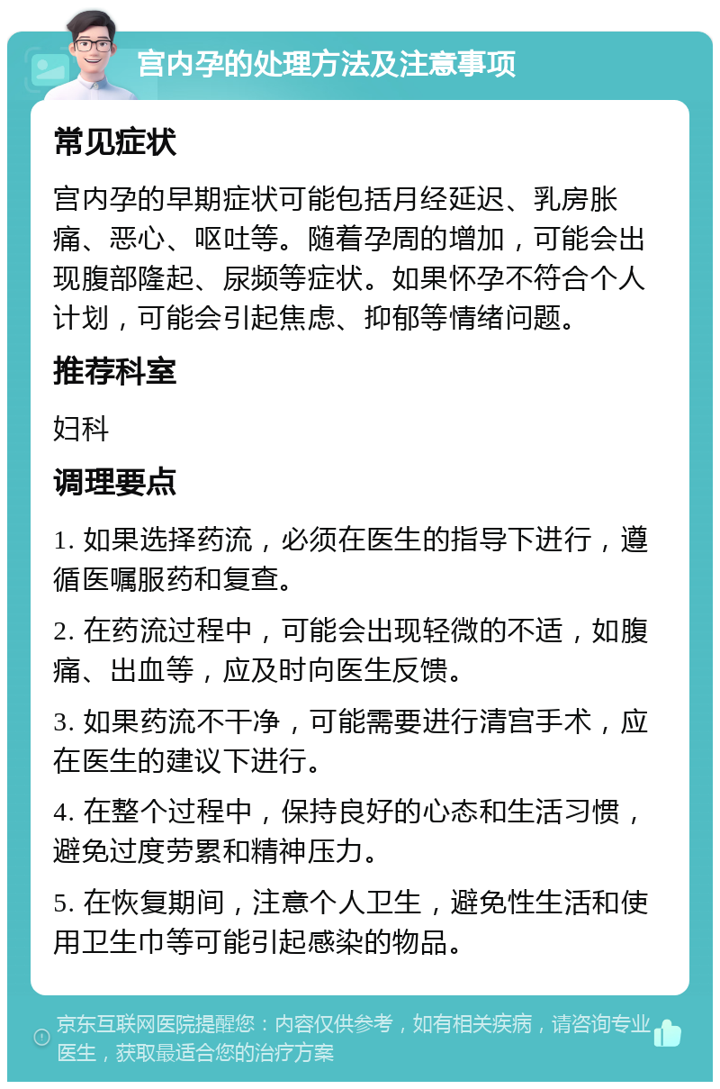 宫内孕的处理方法及注意事项 常见症状 宫内孕的早期症状可能包括月经延迟、乳房胀痛、恶心、呕吐等。随着孕周的增加，可能会出现腹部隆起、尿频等症状。如果怀孕不符合个人计划，可能会引起焦虑、抑郁等情绪问题。 推荐科室 妇科 调理要点 1. 如果选择药流，必须在医生的指导下进行，遵循医嘱服药和复查。 2. 在药流过程中，可能会出现轻微的不适，如腹痛、出血等，应及时向医生反馈。 3. 如果药流不干净，可能需要进行清宫手术，应在医生的建议下进行。 4. 在整个过程中，保持良好的心态和生活习惯，避免过度劳累和精神压力。 5. 在恢复期间，注意个人卫生，避免性生活和使用卫生巾等可能引起感染的物品。