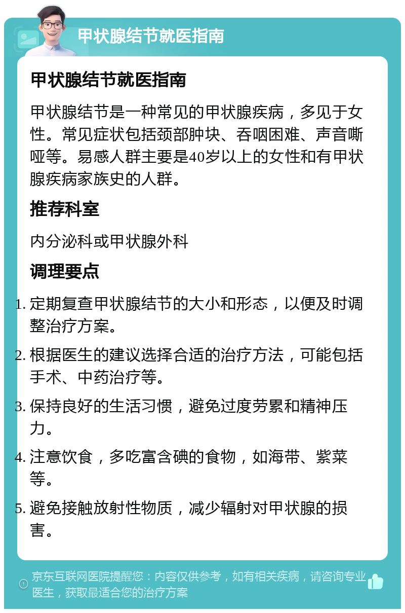 甲状腺结节就医指南 甲状腺结节就医指南 甲状腺结节是一种常见的甲状腺疾病，多见于女性。常见症状包括颈部肿块、吞咽困难、声音嘶哑等。易感人群主要是40岁以上的女性和有甲状腺疾病家族史的人群。 推荐科室 内分泌科或甲状腺外科 调理要点 定期复查甲状腺结节的大小和形态，以便及时调整治疗方案。 根据医生的建议选择合适的治疗方法，可能包括手术、中药治疗等。 保持良好的生活习惯，避免过度劳累和精神压力。 注意饮食，多吃富含碘的食物，如海带、紫菜等。 避免接触放射性物质，减少辐射对甲状腺的损害。